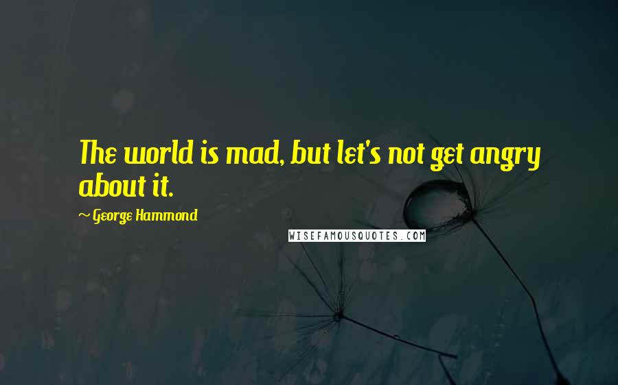 George Hammond Quotes: The world is mad, but let's not get angry about it.