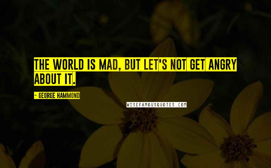 George Hammond Quotes: The world is mad, but let's not get angry about it.