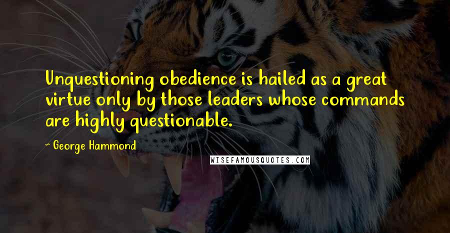 George Hammond Quotes: Unquestioning obedience is hailed as a great virtue only by those leaders whose commands are highly questionable.