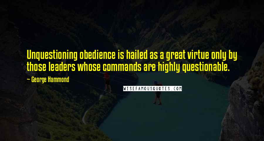 George Hammond Quotes: Unquestioning obedience is hailed as a great virtue only by those leaders whose commands are highly questionable.