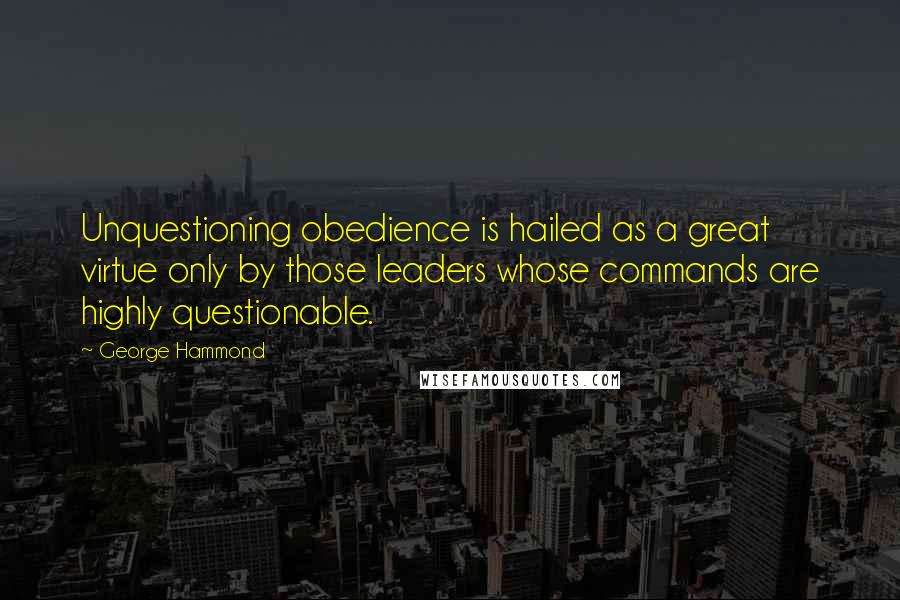 George Hammond Quotes: Unquestioning obedience is hailed as a great virtue only by those leaders whose commands are highly questionable.
