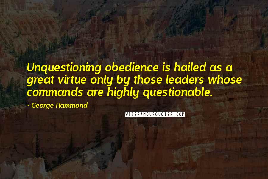 George Hammond Quotes: Unquestioning obedience is hailed as a great virtue only by those leaders whose commands are highly questionable.