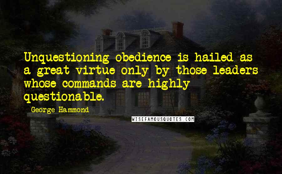 George Hammond Quotes: Unquestioning obedience is hailed as a great virtue only by those leaders whose commands are highly questionable.