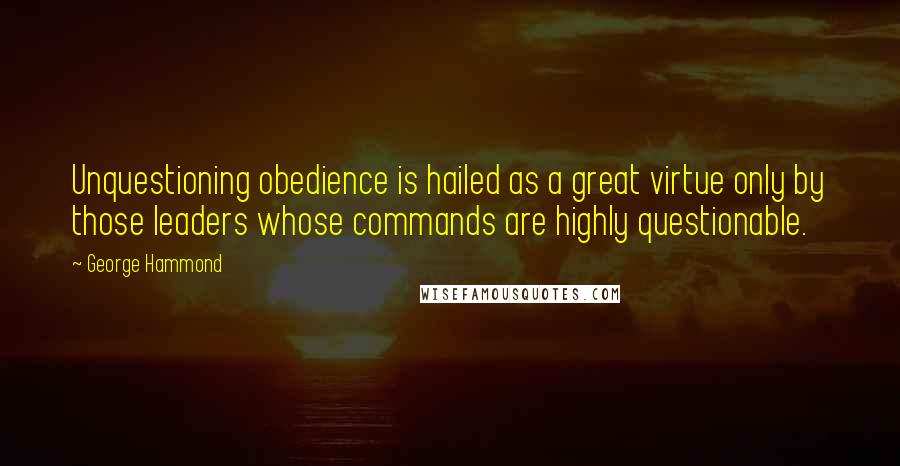 George Hammond Quotes: Unquestioning obedience is hailed as a great virtue only by those leaders whose commands are highly questionable.