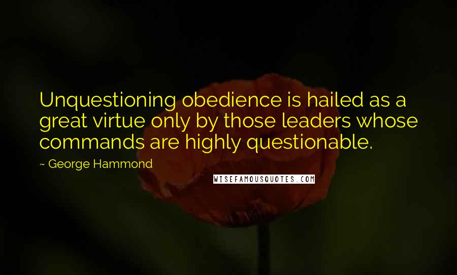 George Hammond Quotes: Unquestioning obedience is hailed as a great virtue only by those leaders whose commands are highly questionable.