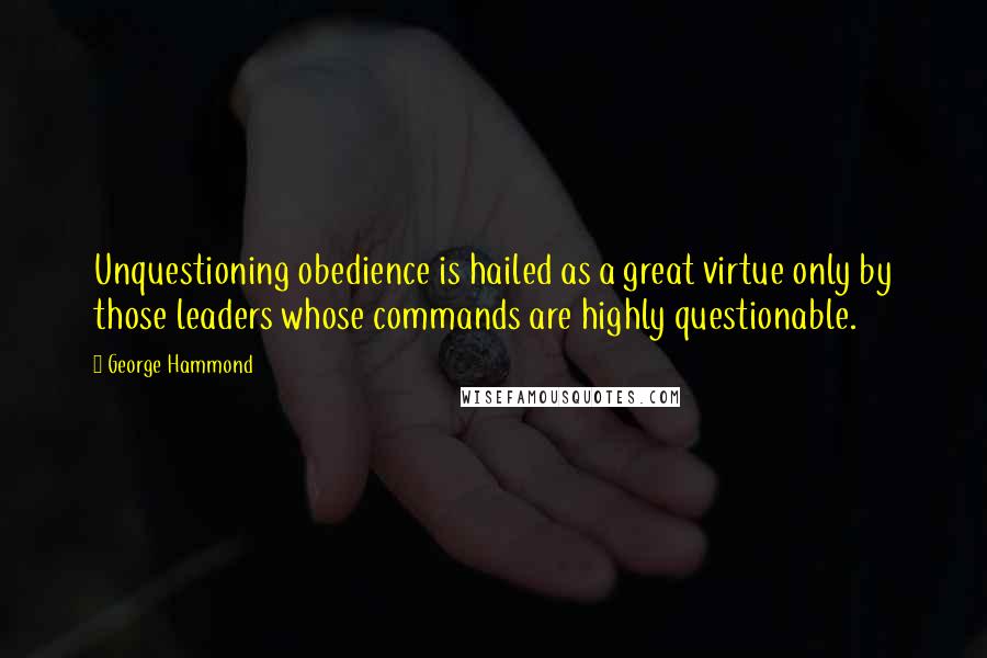 George Hammond Quotes: Unquestioning obedience is hailed as a great virtue only by those leaders whose commands are highly questionable.