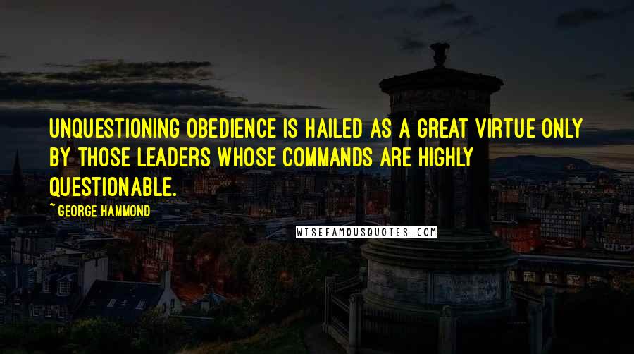 George Hammond Quotes: Unquestioning obedience is hailed as a great virtue only by those leaders whose commands are highly questionable.