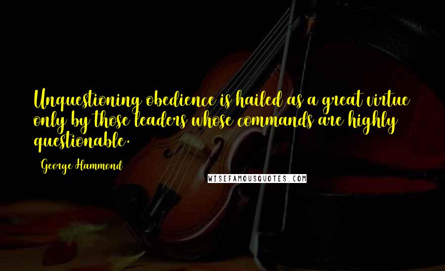 George Hammond Quotes: Unquestioning obedience is hailed as a great virtue only by those leaders whose commands are highly questionable.