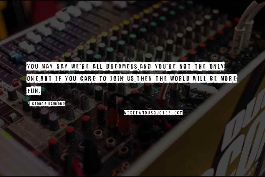 George Hammond Quotes: You may say we're all dreamers,And you're not the only one,But if you care to join us,Then the world will be more fun.
