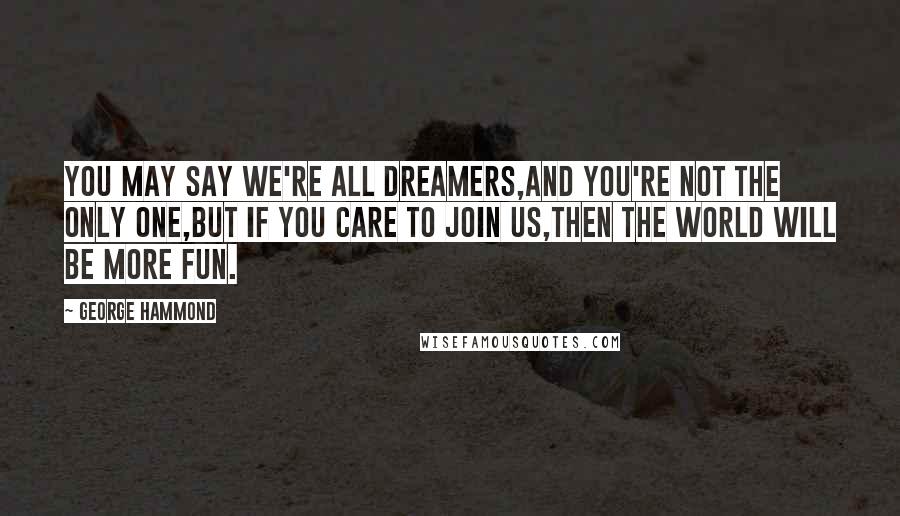 George Hammond Quotes: You may say we're all dreamers,And you're not the only one,But if you care to join us,Then the world will be more fun.
