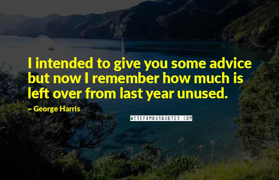 George Harris Quotes: I intended to give you some advice but now I remember how much is left over from last year unused.