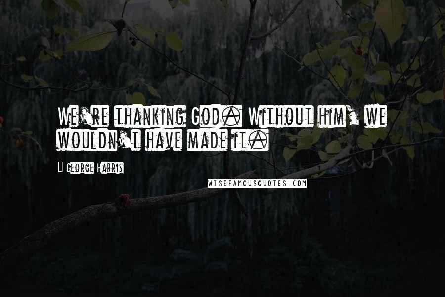 George Harris Quotes: We're thanking God. Without him, we wouldn't have made it.