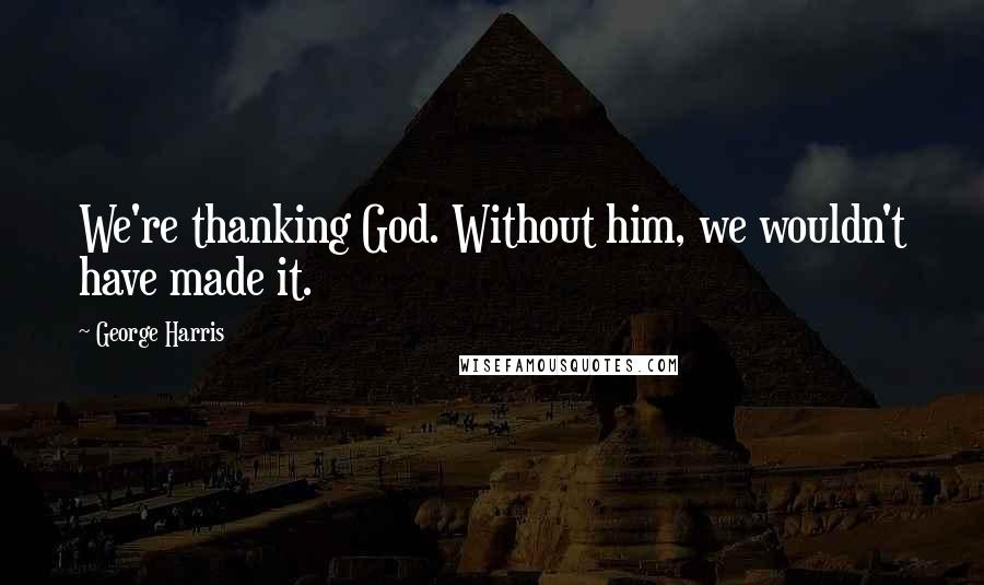 George Harris Quotes: We're thanking God. Without him, we wouldn't have made it.