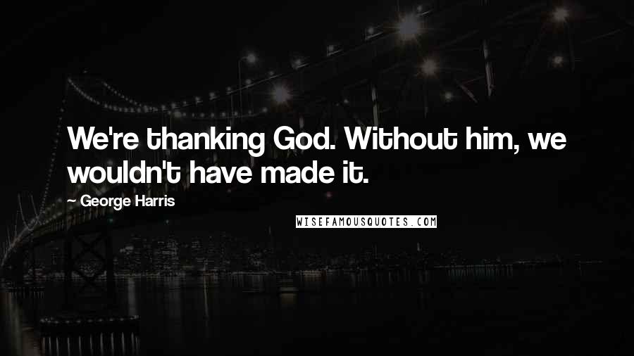 George Harris Quotes: We're thanking God. Without him, we wouldn't have made it.