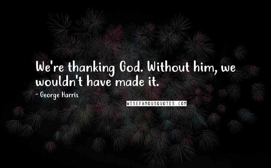 George Harris Quotes: We're thanking God. Without him, we wouldn't have made it.