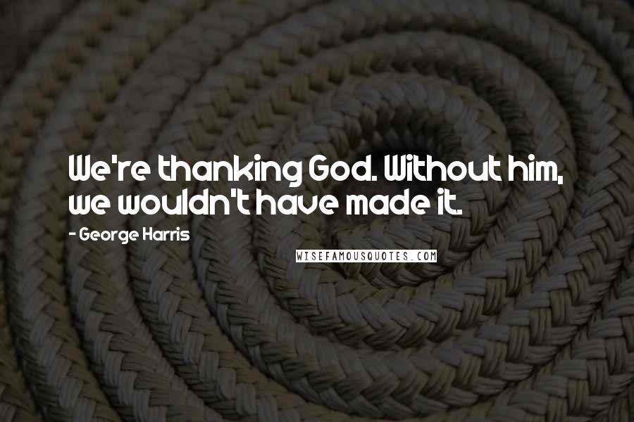 George Harris Quotes: We're thanking God. Without him, we wouldn't have made it.