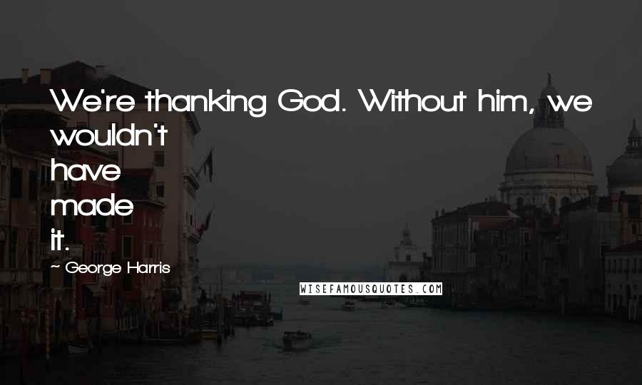 George Harris Quotes: We're thanking God. Without him, we wouldn't have made it.
