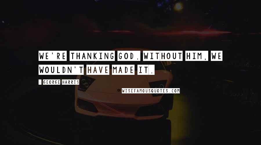 George Harris Quotes: We're thanking God. Without him, we wouldn't have made it.
