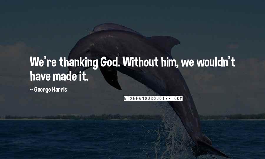 George Harris Quotes: We're thanking God. Without him, we wouldn't have made it.
