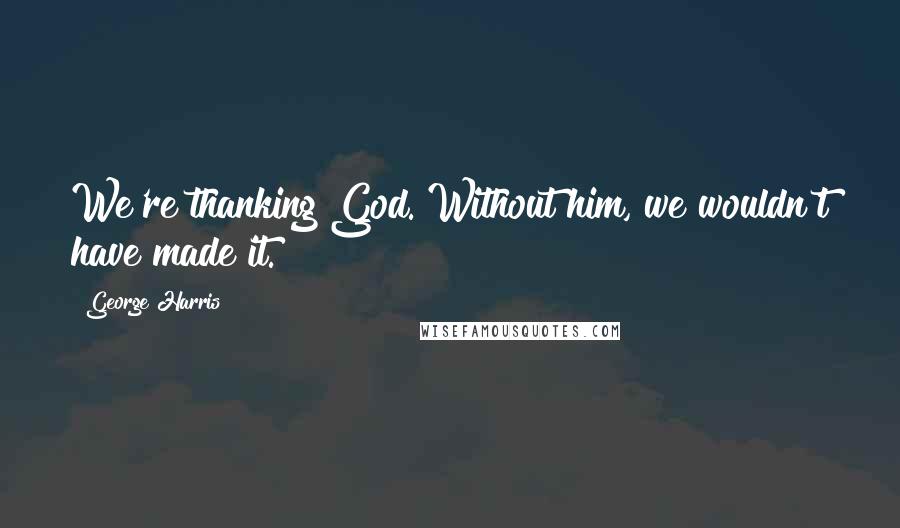 George Harris Quotes: We're thanking God. Without him, we wouldn't have made it.