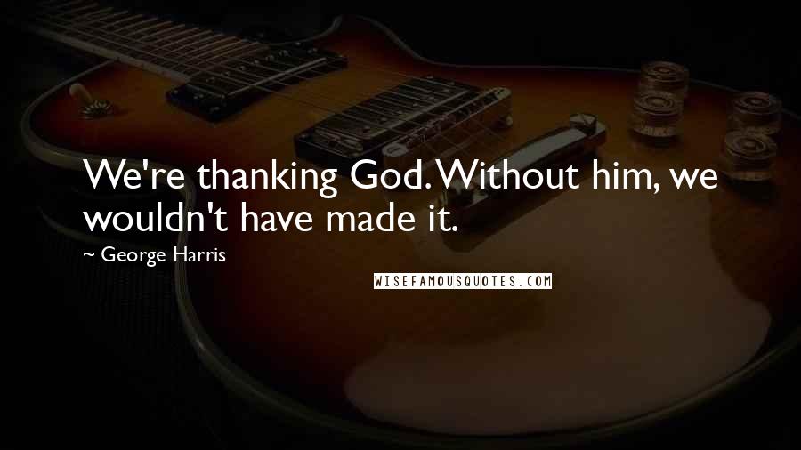 George Harris Quotes: We're thanking God. Without him, we wouldn't have made it.