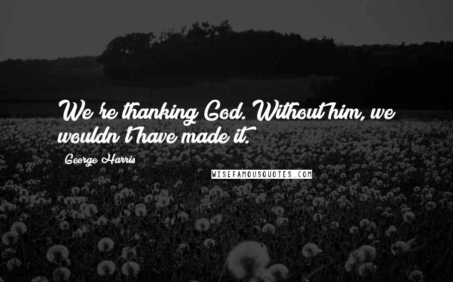 George Harris Quotes: We're thanking God. Without him, we wouldn't have made it.