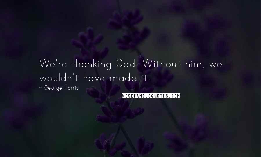 George Harris Quotes: We're thanking God. Without him, we wouldn't have made it.