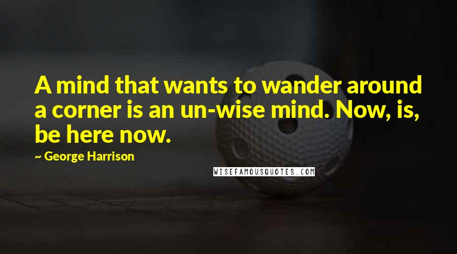 George Harrison Quotes: A mind that wants to wander around a corner is an un-wise mind. Now, is, be here now.