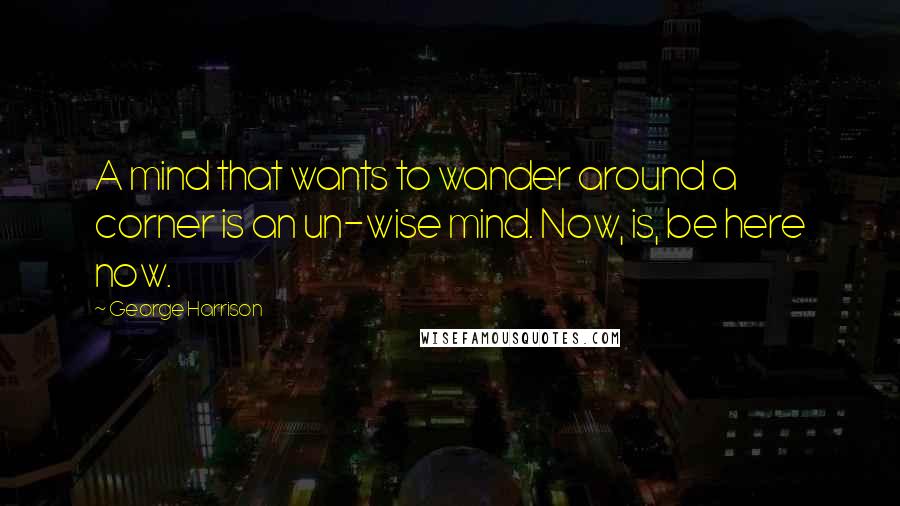 George Harrison Quotes: A mind that wants to wander around a corner is an un-wise mind. Now, is, be here now.
