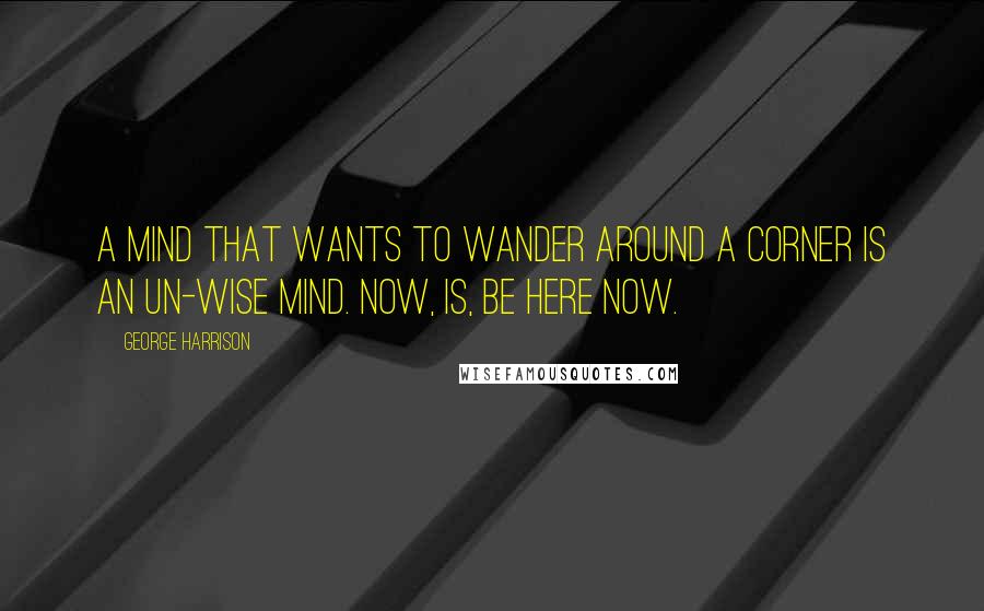 George Harrison Quotes: A mind that wants to wander around a corner is an un-wise mind. Now, is, be here now.
