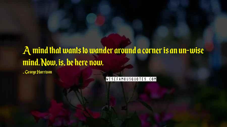 George Harrison Quotes: A mind that wants to wander around a corner is an un-wise mind. Now, is, be here now.