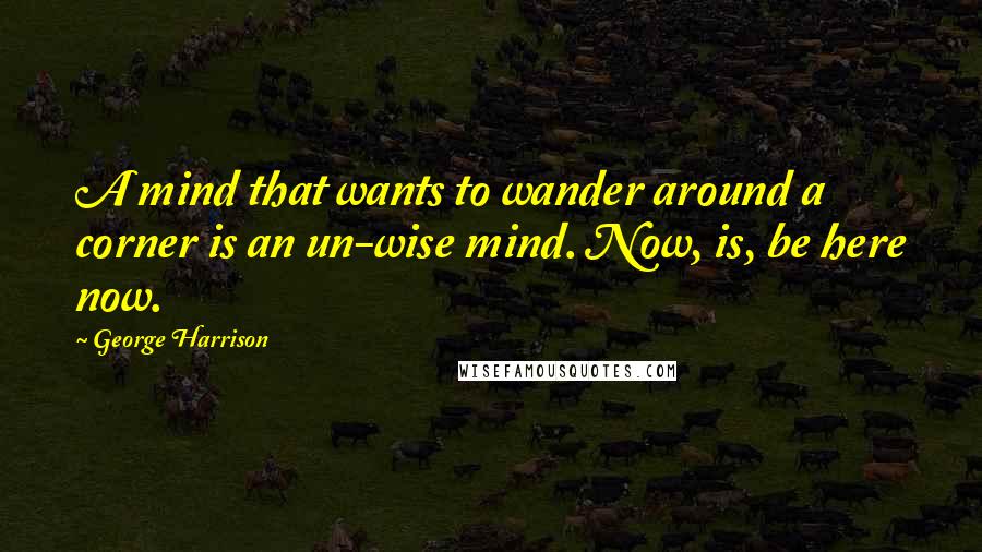George Harrison Quotes: A mind that wants to wander around a corner is an un-wise mind. Now, is, be here now.