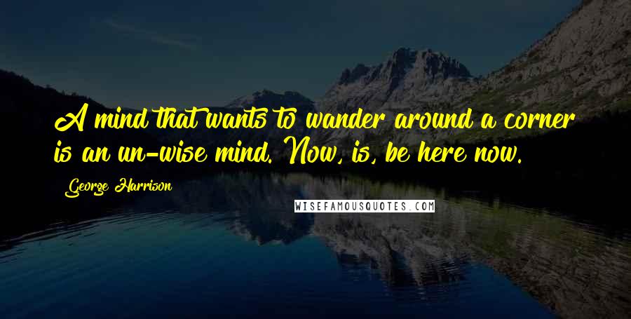 George Harrison Quotes: A mind that wants to wander around a corner is an un-wise mind. Now, is, be here now.