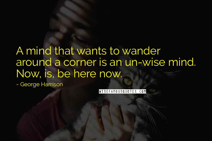 George Harrison Quotes: A mind that wants to wander around a corner is an un-wise mind. Now, is, be here now.