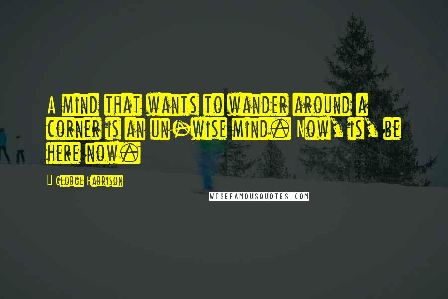 George Harrison Quotes: A mind that wants to wander around a corner is an un-wise mind. Now, is, be here now.
