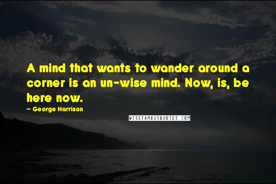 George Harrison Quotes: A mind that wants to wander around a corner is an un-wise mind. Now, is, be here now.