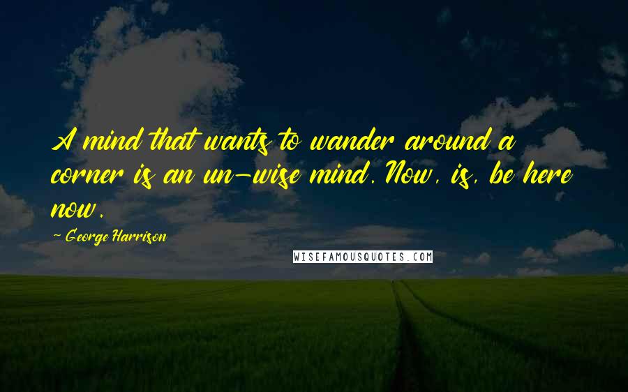 George Harrison Quotes: A mind that wants to wander around a corner is an un-wise mind. Now, is, be here now.