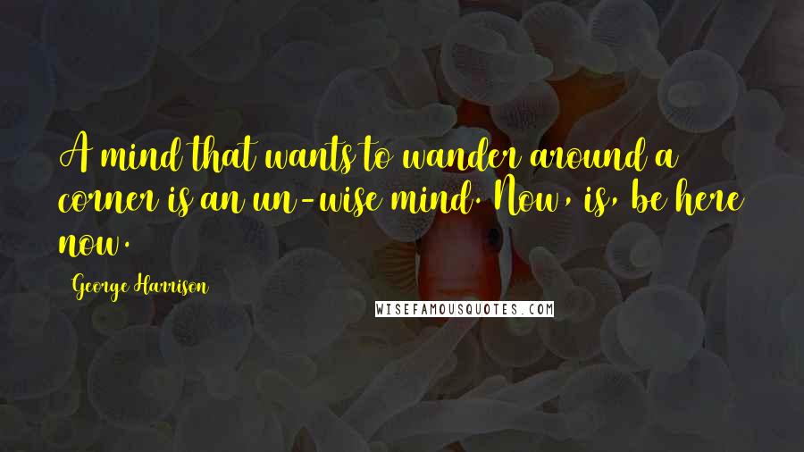 George Harrison Quotes: A mind that wants to wander around a corner is an un-wise mind. Now, is, be here now.