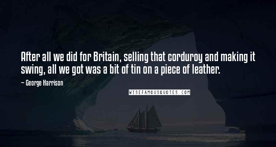 George Harrison Quotes: After all we did for Britain, selling that corduroy and making it swing, all we got was a bit of tin on a piece of leather.