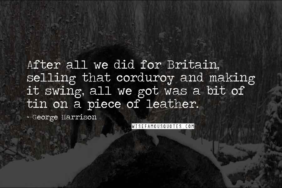 George Harrison Quotes: After all we did for Britain, selling that corduroy and making it swing, all we got was a bit of tin on a piece of leather.