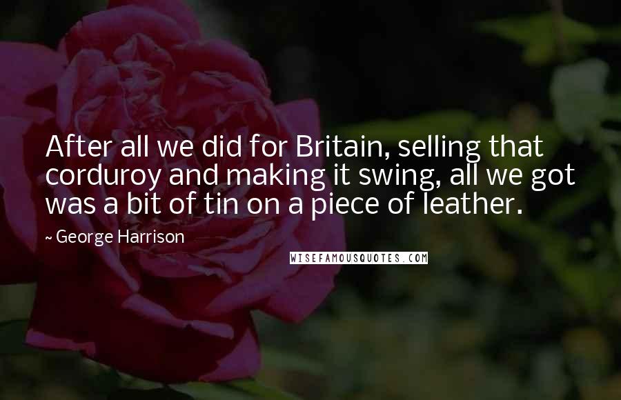 George Harrison Quotes: After all we did for Britain, selling that corduroy and making it swing, all we got was a bit of tin on a piece of leather.