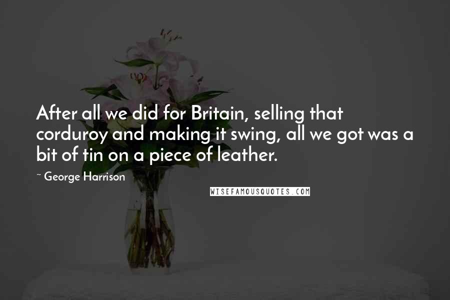 George Harrison Quotes: After all we did for Britain, selling that corduroy and making it swing, all we got was a bit of tin on a piece of leather.