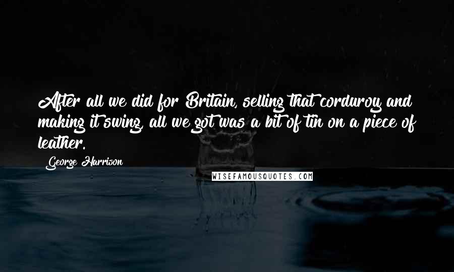 George Harrison Quotes: After all we did for Britain, selling that corduroy and making it swing, all we got was a bit of tin on a piece of leather.