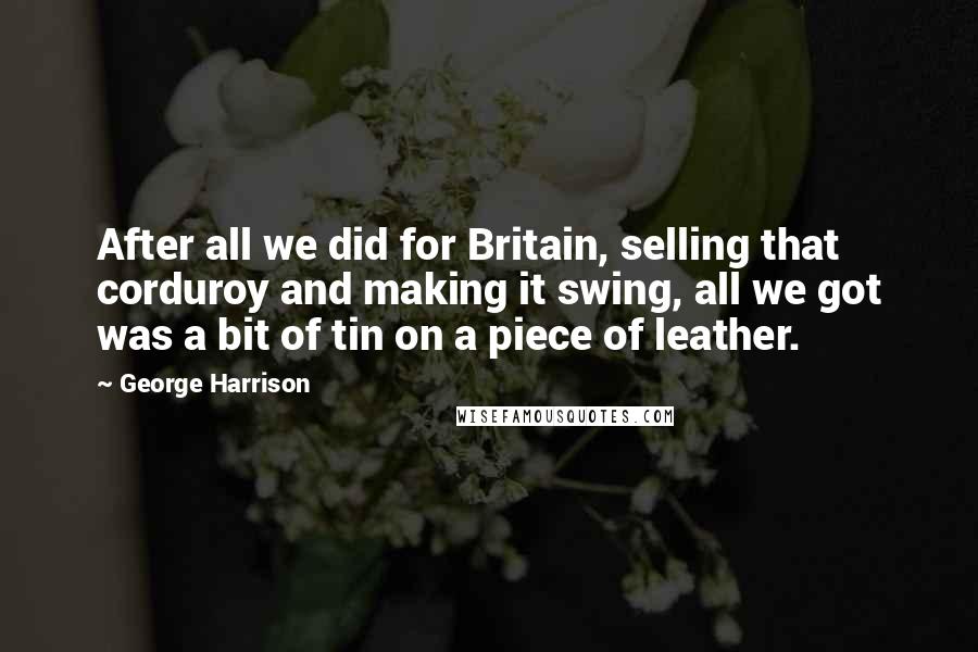 George Harrison Quotes: After all we did for Britain, selling that corduroy and making it swing, all we got was a bit of tin on a piece of leather.