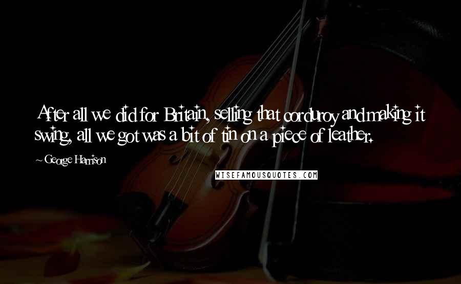 George Harrison Quotes: After all we did for Britain, selling that corduroy and making it swing, all we got was a bit of tin on a piece of leather.