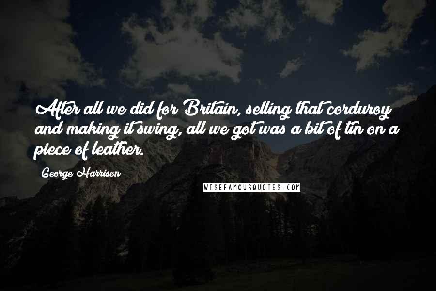 George Harrison Quotes: After all we did for Britain, selling that corduroy and making it swing, all we got was a bit of tin on a piece of leather.