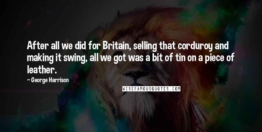 George Harrison Quotes: After all we did for Britain, selling that corduroy and making it swing, all we got was a bit of tin on a piece of leather.