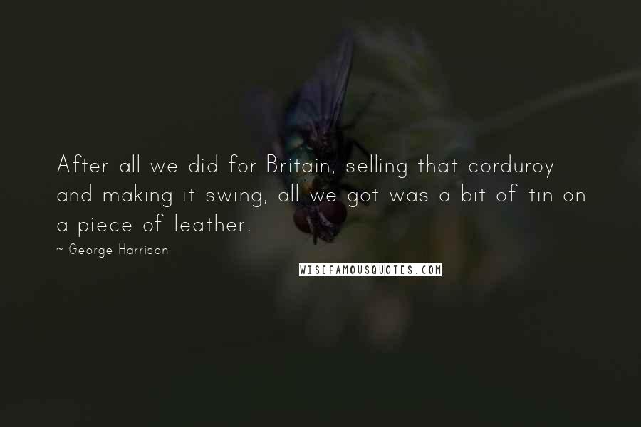 George Harrison Quotes: After all we did for Britain, selling that corduroy and making it swing, all we got was a bit of tin on a piece of leather.