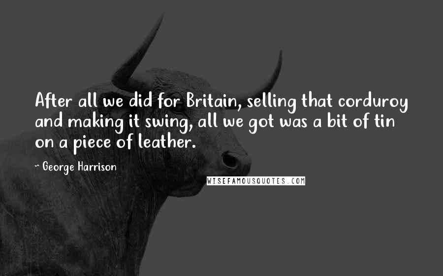 George Harrison Quotes: After all we did for Britain, selling that corduroy and making it swing, all we got was a bit of tin on a piece of leather.