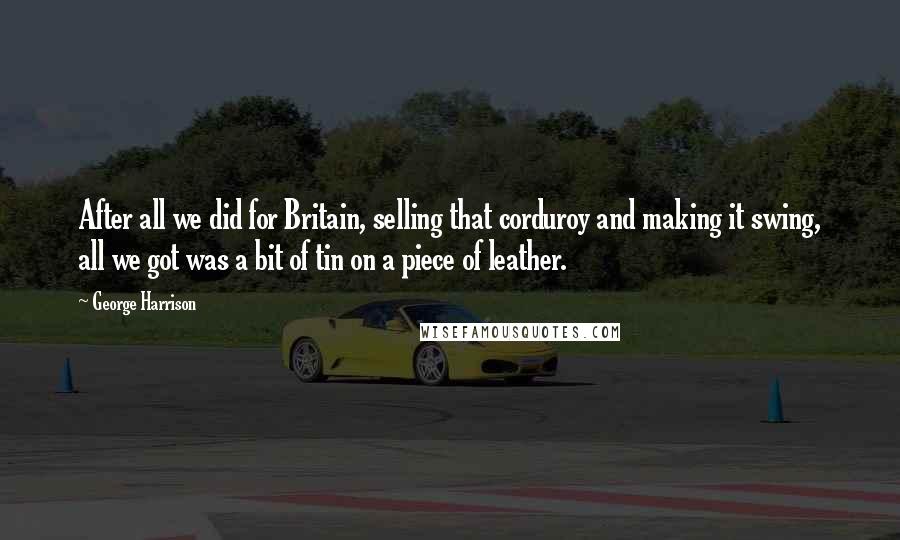 George Harrison Quotes: After all we did for Britain, selling that corduroy and making it swing, all we got was a bit of tin on a piece of leather.